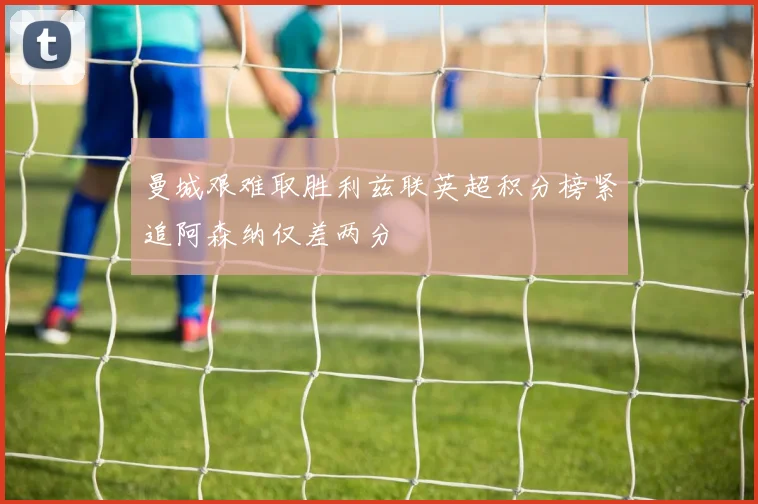 曼城艰难取胜利兹联英超积分榜紧追阿森纳仅差两分