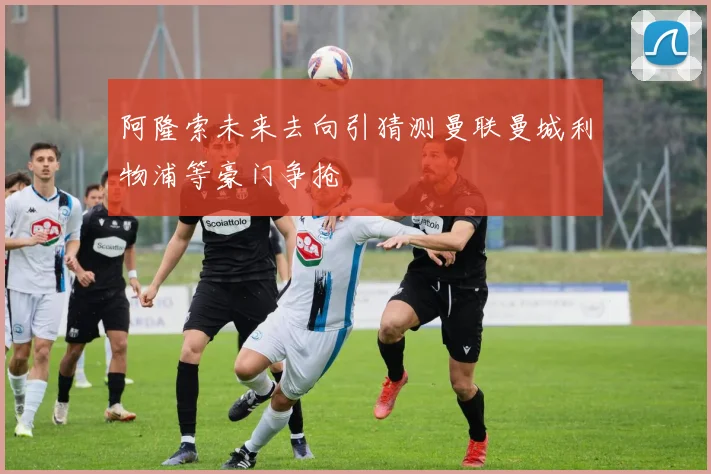 阿隆索未来去向引猜测曼联曼城利物浦等豪门争抢