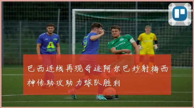 巴西连线再现奇迹阿尔巴妙射梅西神传助攻助力球队胜利