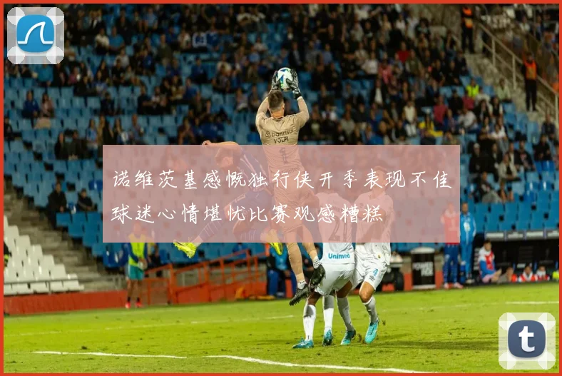 诺维茨基感慨独行侠开季表现不佳球迷心情堪忧比赛观感糟糕