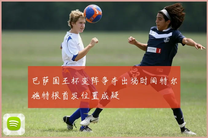 巴萨国王杯变阵争夺出场时间特尔施特根首发位置成疑