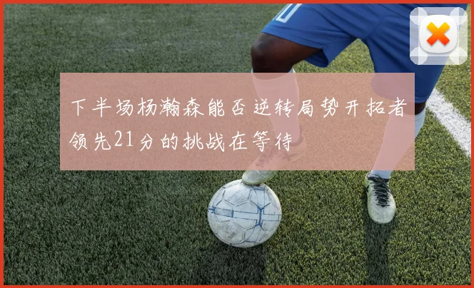 下半场杨瀚森能否逆转局势开拓者领先21分的挑战在等待