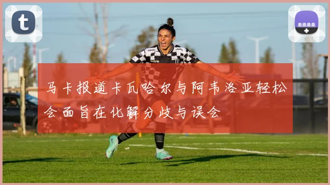 马卡报道卡瓦哈尔与阿韦洛亚轻松会面旨在化解分歧与误会