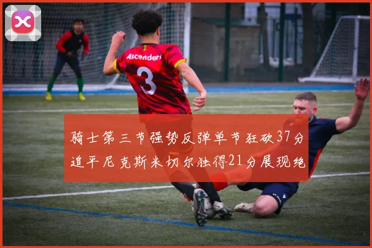 骑士第三节强势反弹单节狂砍37分追平尼克斯米切尔独得21分展现绝佳状态