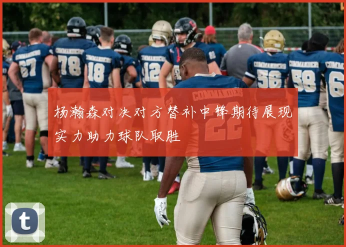 杨瀚森对决对方替补中锋期待展现实力助力球队取胜