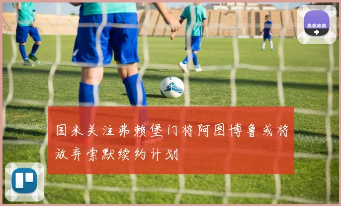 国米关注弗赖堡门将阿图博鲁或将放弃索默续约计划