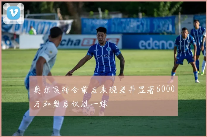 奥尔莫转会前后表现差异显著6000万加盟后仅进一球