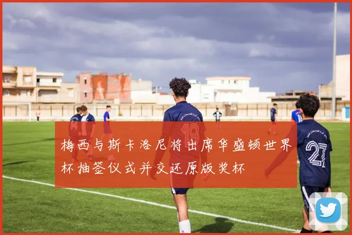 梅西与斯卡洛尼将出席华盛顿世界杯抽签仪式并交还原版奖杯