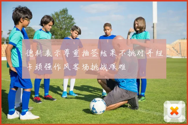 德科表示尊重抽签结果不挑对手纽卡顽强作风客场挑战艰难