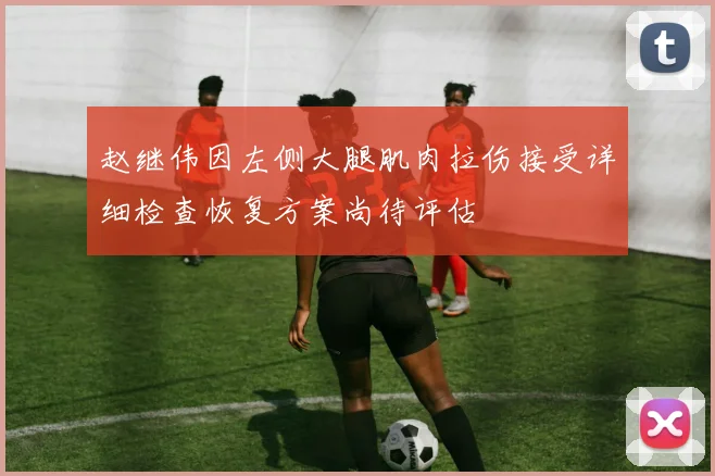 赵继伟因左侧大腿肌肉拉伤接受详细检查恢复方案尚待评估