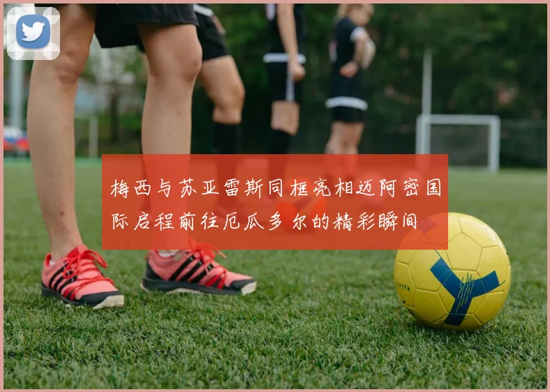 梅西与苏亚雷斯同框亮相迈阿密国际启程前往厄瓜多尔的精彩瞬间
