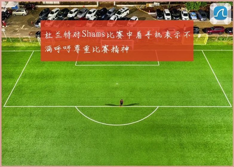 杜兰特对Shams比赛中看手机表示不满呼吁尊重比赛精神