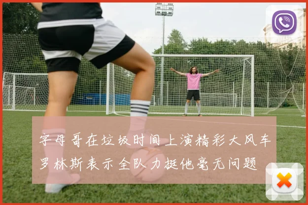 字母哥在垃圾时间上演精彩大风车罗林斯表示全队力挺他毫无问题