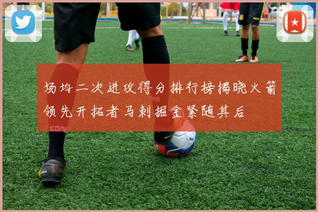 场均二次进攻得分排行榜揭晓火箭领先开拓者马刺掘金紧随其后