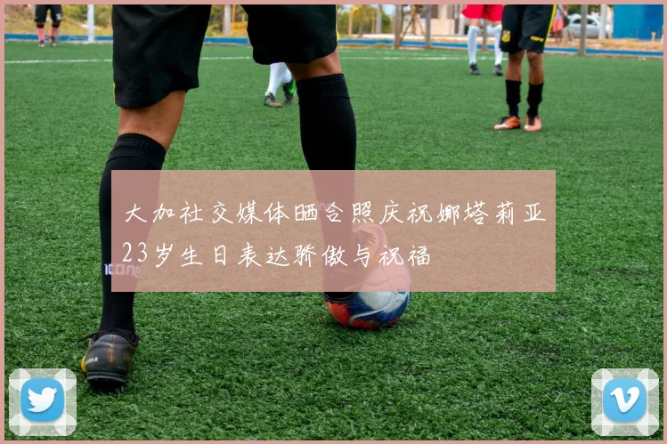 大加社交媒体晒合照庆祝娜塔莉亚23岁生日表达骄傲与祝福