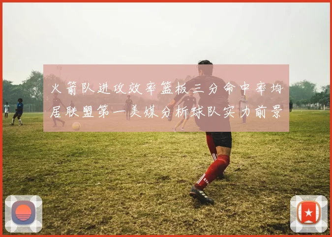 火箭队进攻效率篮板三分命中率均居联盟第一美媒分析球队实力前景