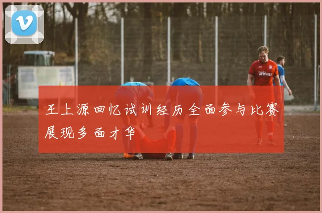 王上源回忆试训经历全面参与比赛展现多面才华