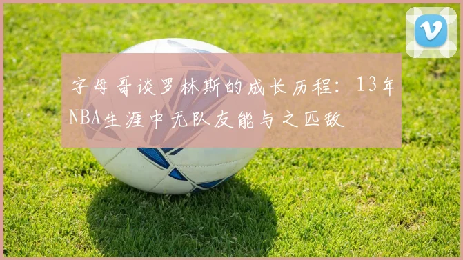 字母哥谈罗林斯的成长历程：13年NBA生涯中无队友能与之匹敌