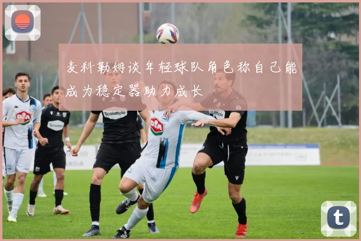 麦科勒姆谈年轻球队角色称自己能成为稳定器助力成长