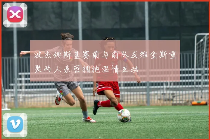 波杰姆斯基赛前与前队友维金斯重聚两人亲密拥抱温情互动
