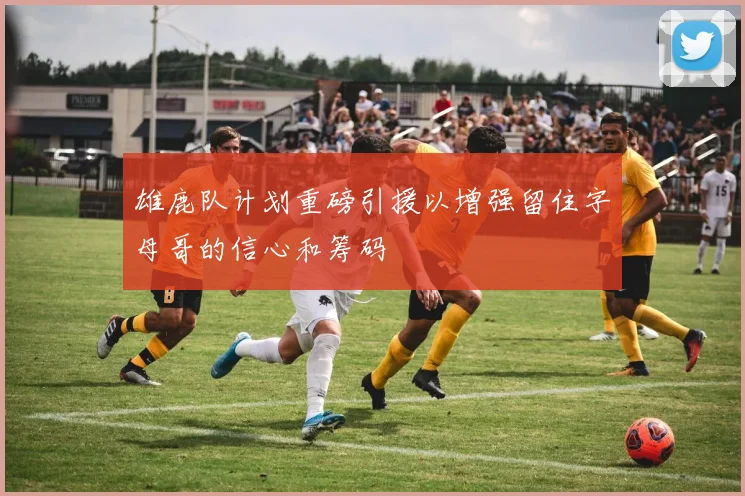 雄鹿队计划重磅引援以增强留住字母哥的信心和筹码