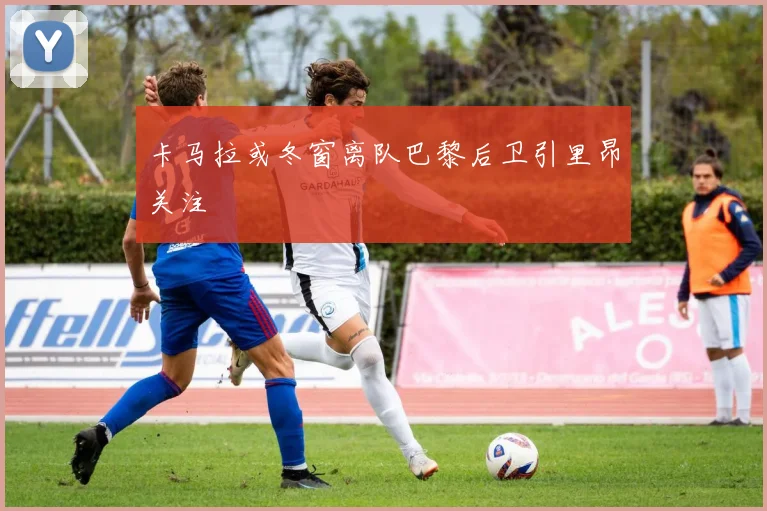 卡马拉或冬窗离队巴黎后卫引里昂关注