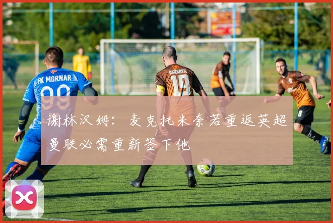 谢林汉姆：麦克托米奈若重返英超曼联必需重新签下他