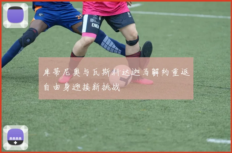 库蒂尼奥与瓦斯科达迦马解约重返自由身迎接新挑战