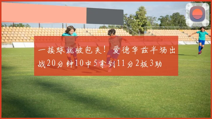一接球就被包夹！爱德华兹半场出战20分钟10中5拿到11分2板3助