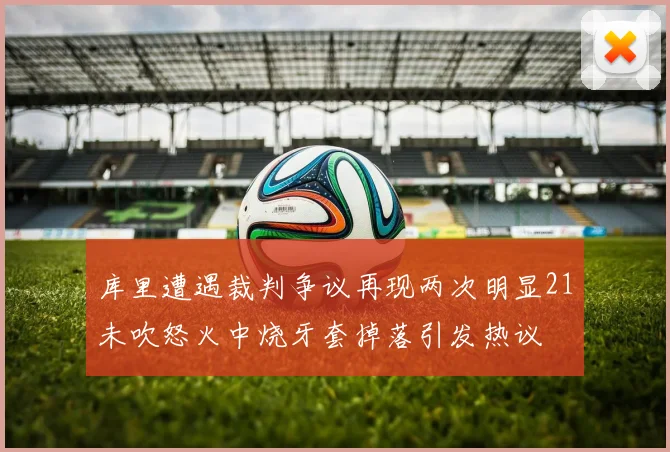库里遭遇裁判争议再现两次明显21未吹怒火中烧牙套掉落引发热议