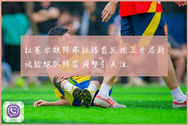 拉塞尔缺阵弗拉格首发控卫开启新试验球队阵容调整引关注