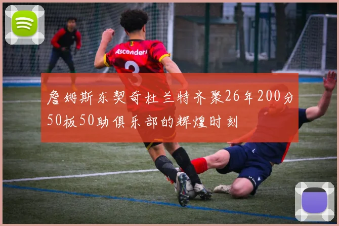 詹姆斯东契奇杜兰特齐聚26年200分50板50助俱乐部的辉煌时刻