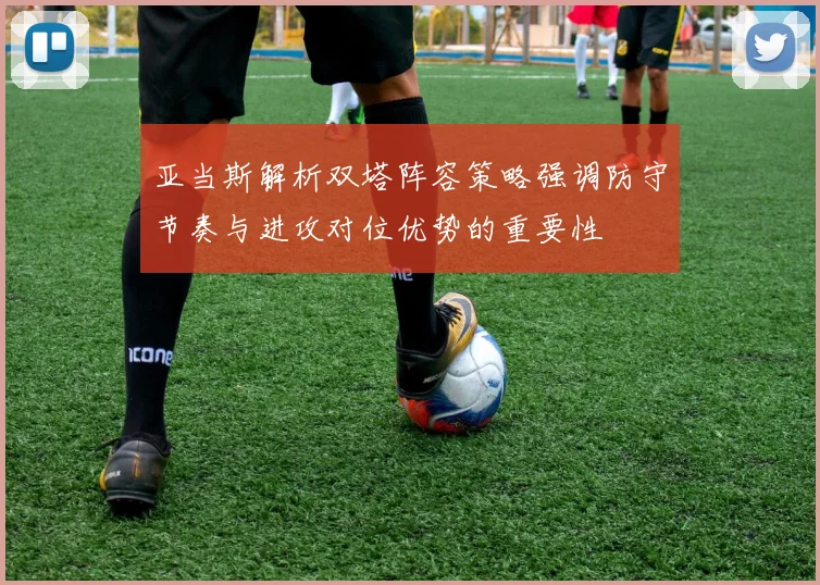 亚当斯解析双塔阵容策略强调防守节奏与进攻对位优势的重要性