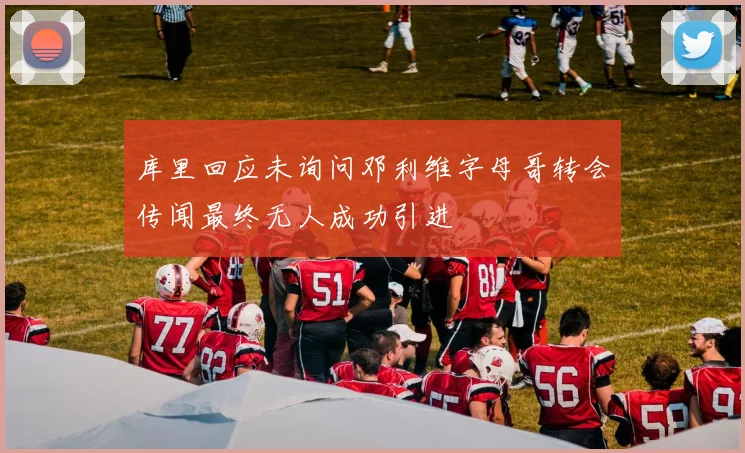 库里回应未询问邓利维字母哥转会传闻最终无人成功引进