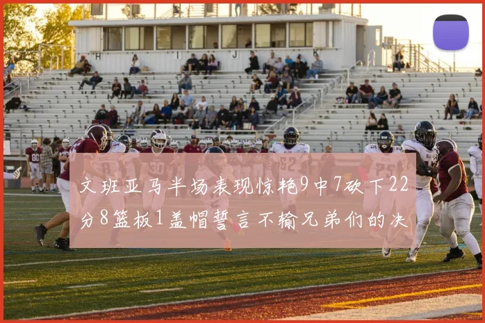 文班亚马半场表现惊艳9中7砍下22分8篮板1盖帽誓言不输兄弟们的决心