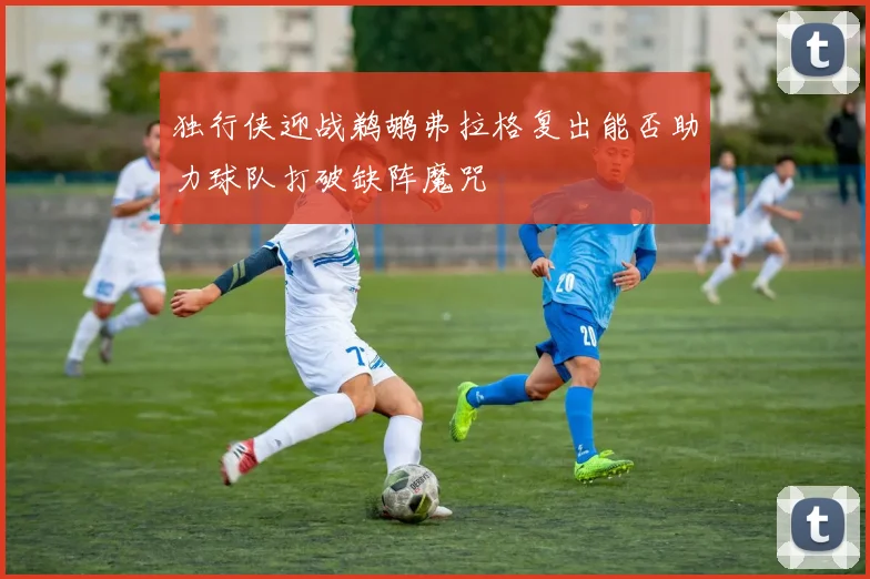 独行侠迎战鹈鹕弗拉格复出能否助力球队打破缺阵魔咒