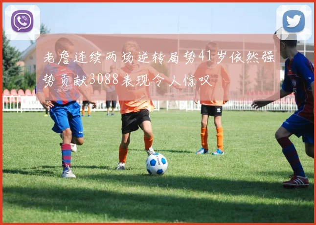 老詹连续两场逆转局势41岁依然强势贡献3088表现令人惊叹