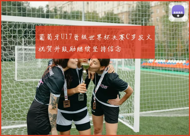 葡萄牙U17晋级世界杯决赛C罗发文祝贺并鼓励继续坚持信念