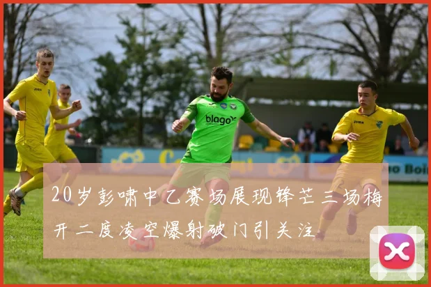 20岁彭啸中乙赛场展现锋芒三场梅开二度凌空爆射破门引关注