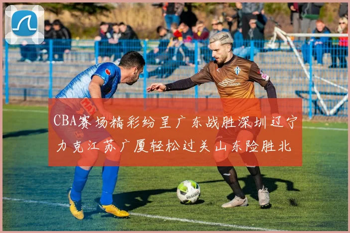 CBA赛场精彩纷呈广东战胜深圳辽宁力克江苏广厦轻松过关山东险胜北京