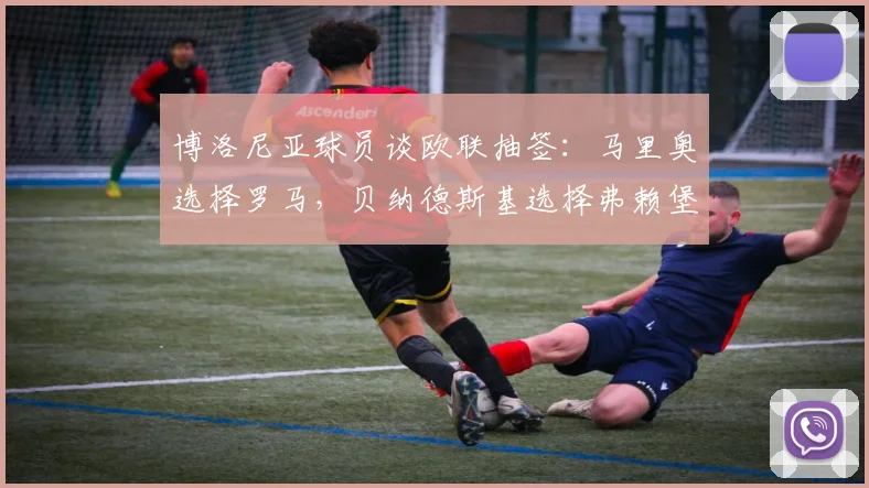 博洛尼亚球员谈欧联抽签：马里奥选择罗马，贝纳德斯基选择弗赖堡