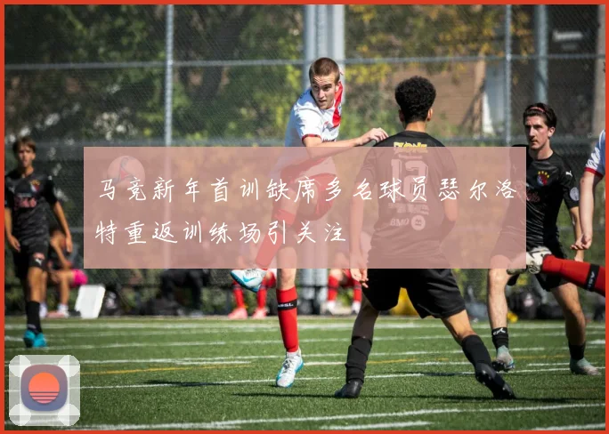 马竞新年首训缺席多名球员瑟尔洛特重返训练场引关注