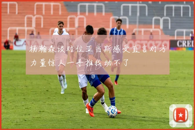 杨瀚森谈对位亚当斯感受直言对方力量惊人一手推我动不了