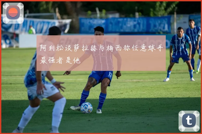 阿利松谈萨拉赫与梅西称任意球手最强者是他