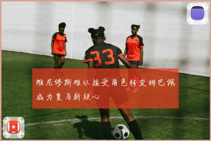 维尼修斯难以接受角色转变姆巴佩成为皇马新核心