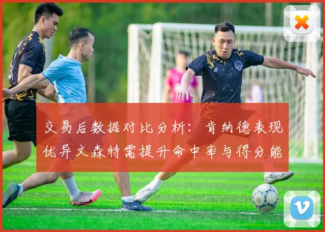 交易后数据对比分析：肯纳德表现优异文森特需提升命中率与得分能力