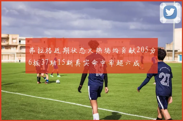 弗拉格近期状态火热场均贡献205分6板37助15断真实命中率超六成